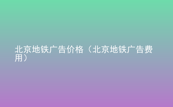  北京地鐵廣告價格（北京地鐵廣告費(fèi)用）