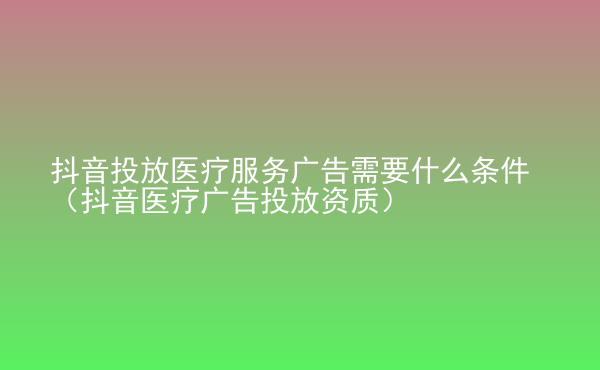  抖音投放醫(yī)療服務(wù)廣告需要什么條件（抖音醫(yī)療廣告投放資質(zhì)）