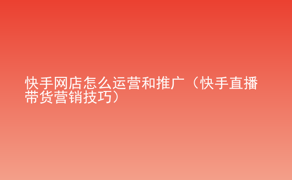  快手網(wǎng)店怎么運(yùn)營和推廣（快手直播帶貨營銷技巧）