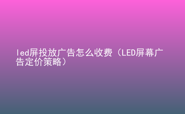  led屏投放廣告怎么收費(fèi)（LED屏幕廣告定價(jià)策略）