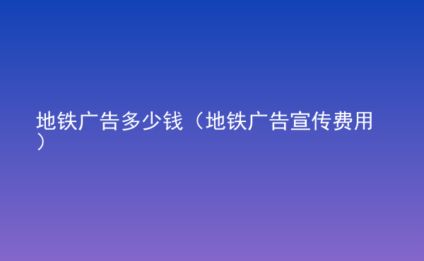  地鐵廣告多少錢（地鐵廣告宣傳費(fèi)用）