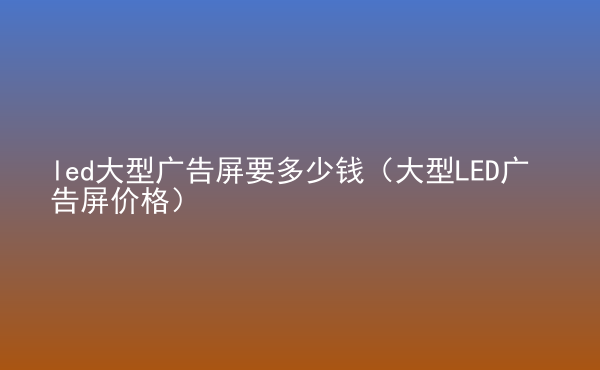  led大型廣告屏要多少錢（大型LED廣告屏價格）