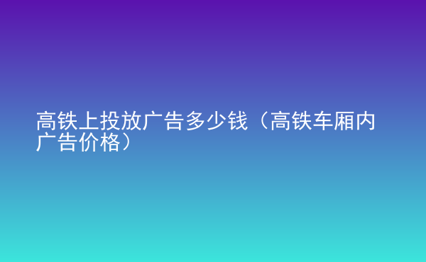  高鐵上投放廣告多少錢（高鐵車廂內(nèi)廣告價格）