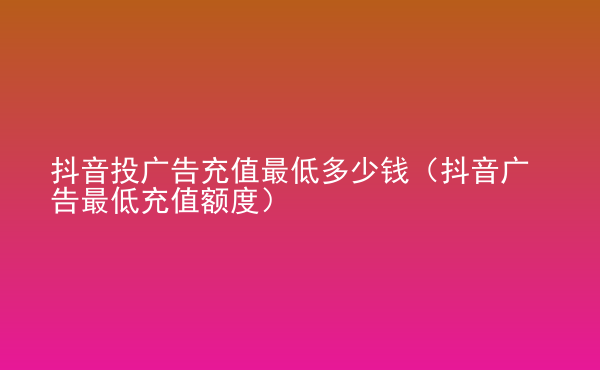  抖音投廣告充值最低多少錢（抖音廣告最低充值額度）