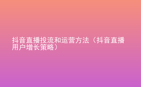  抖音直播投流和運(yùn)營(yíng)方法（抖音直播用戶增長(zhǎng)策略）