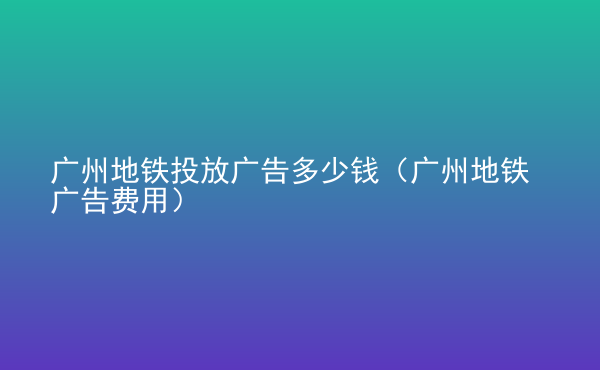  廣州地鐵投放廣告多少錢(qián)（廣州地鐵廣告費(fèi)用）