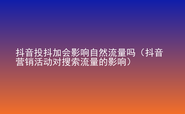  抖音投抖加會影響自然流量嗎（抖音營銷活動對搜索流量的影響）