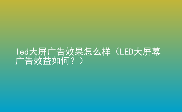  led大屏廣告效果怎么樣（LED大屏幕廣告效益如何？）