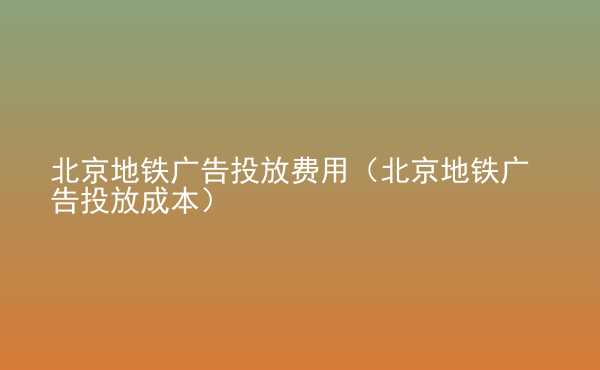  北京地鐵廣告投放費(fèi)用（北京地鐵廣告投放成本）