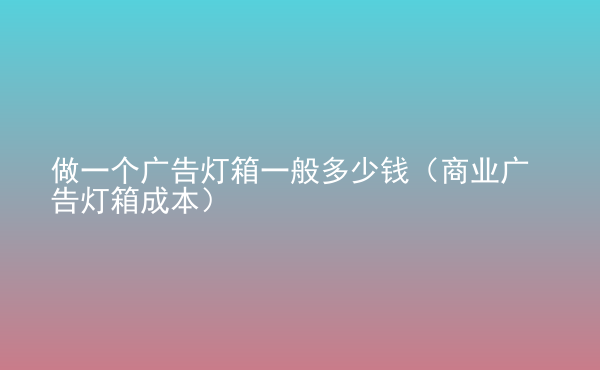  做一個(gè)廣告燈箱一般多少錢（商業(yè)廣告燈箱成本）