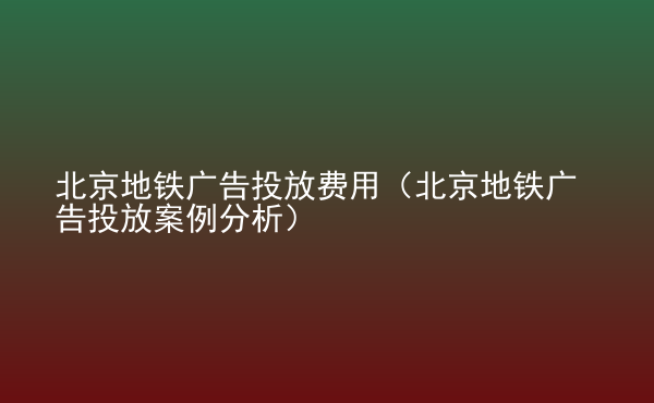  北京地鐵廣告投放費(fèi)用（北京地鐵廣告投放案例分析）