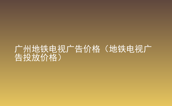  廣州地鐵電視廣告價(jià)格（地鐵電視廣告投放價(jià)格）