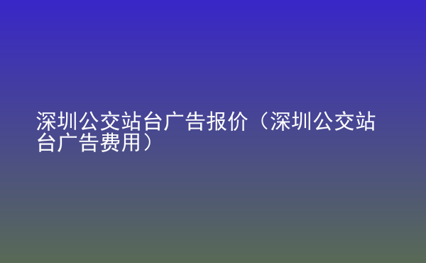  深圳公交站臺廣告報價（深圳公交站臺廣告費(fèi)用）