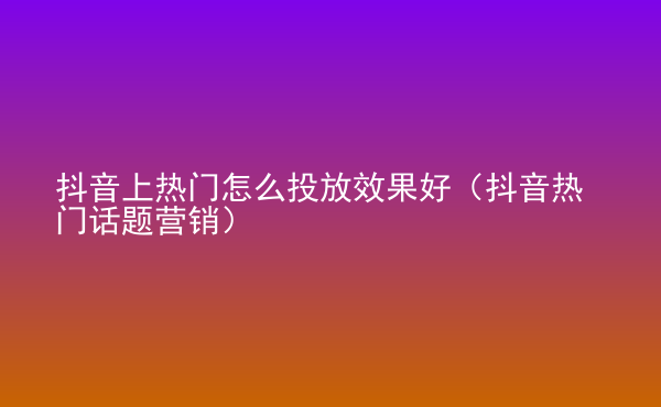  抖音上熱門怎么投放效果好（抖音熱門話題營銷）