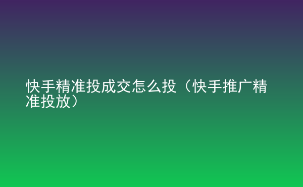  快手精準(zhǔn)投成交怎么投（快手推廣精準(zhǔn)投放）