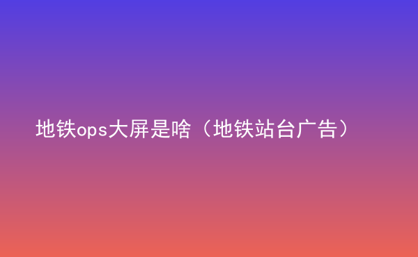  地鐵ops大屏是啥（地鐵站臺廣告）