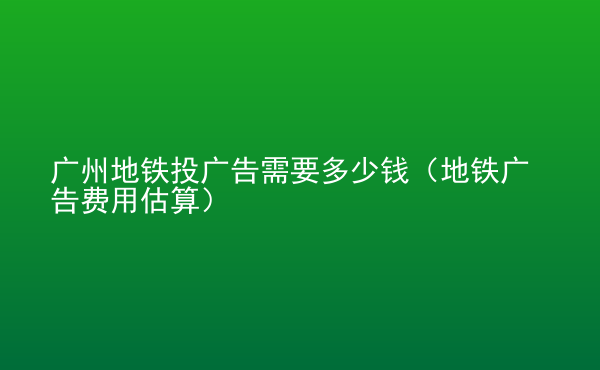  廣州地鐵投廣告需要多少錢（地鐵廣告費用估算）