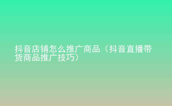  抖音店鋪怎么推廣商品（抖音直播帶貨商品推廣技巧）