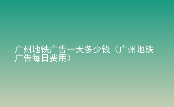  廣州地鐵廣告一天多少錢（廣州地鐵廣告每日費用）