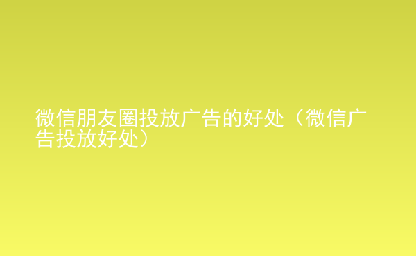  微信朋友圈投放廣告的好處（微信廣告投放好處）