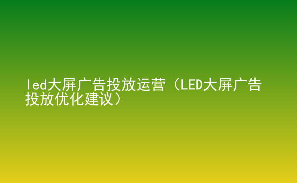  led大屏廣告投放運營（LED大屏廣告投放優(yōu)化建議）