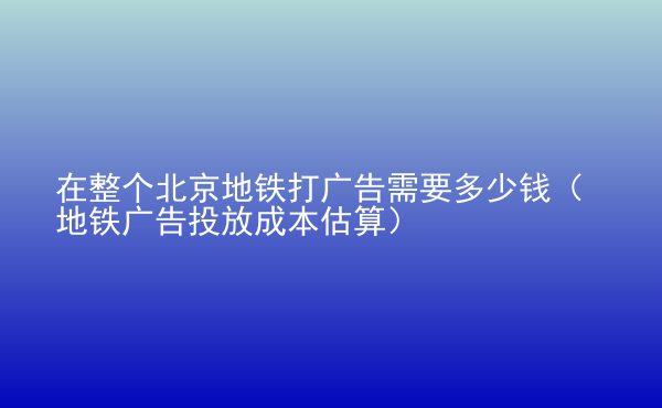  在整個(gè)北京地鐵打廣告需要多少錢(qián)（地鐵廣告投放成本估算）