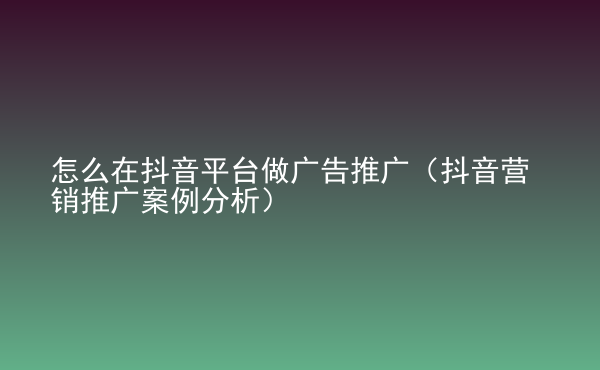  怎么在抖音平臺做廣告推廣（抖音營銷推廣案例分析）