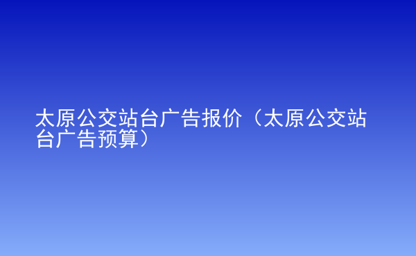  太原公交站臺廣告報價（太原公交站臺廣告預(yù)算）