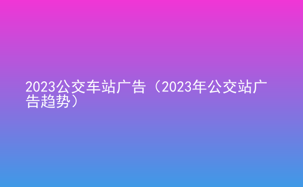  2023公交車站廣告（2023年公交站廣告趨勢(shì)）