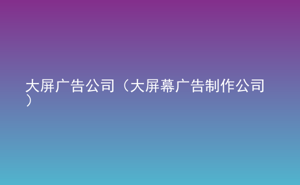  大屏廣告公司（大屏幕廣告制作公司）