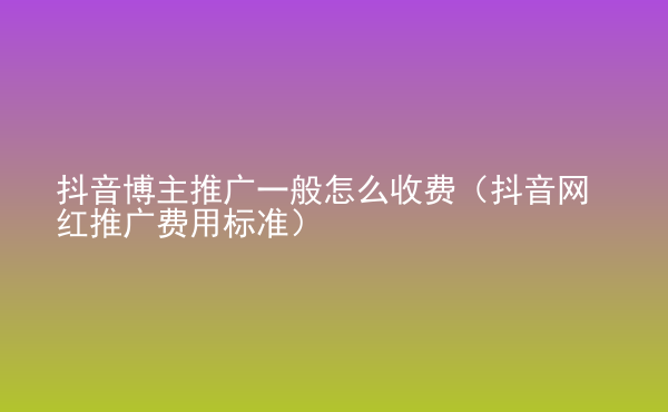  抖音博主推廣一般怎么收費(fèi)（抖音網(wǎng)紅推廣費(fèi)用標(biāo)準(zhǔn)）