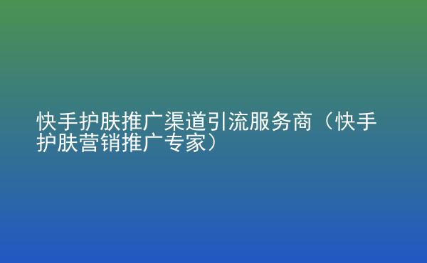  快手護膚推廣渠道引流服務商（快手護膚營銷推廣專家）