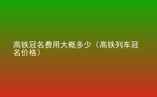  高鐵冠名費用大概多少（高鐵列車冠名價格）