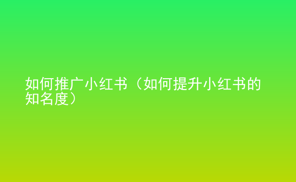  如何推廣小紅書（如何提升小紅書的知名度）