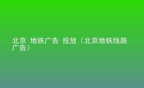  北京 地鐵廣告 投放（北京地鐵線路廣告）