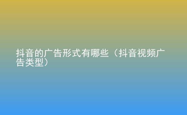  抖音的廣告形式有哪些（抖音視頻廣告類型）