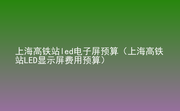  上海高鐵站led電子屏預(yù)算（上海高鐵站LED顯示屏費(fèi)用預(yù)算）