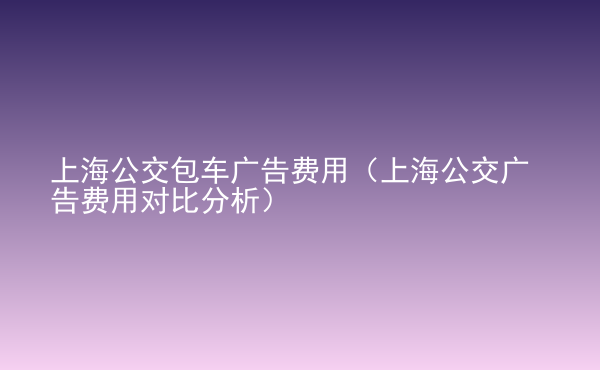  上海公交包車廣告費用（上海公交廣告費用對比分析）