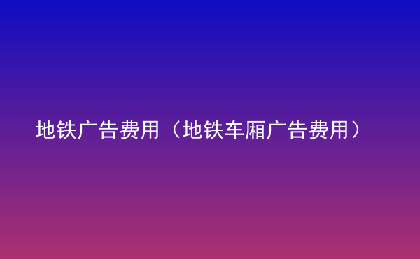  地鐵廣告費(fèi)用（地鐵車廂廣告費(fèi)用）