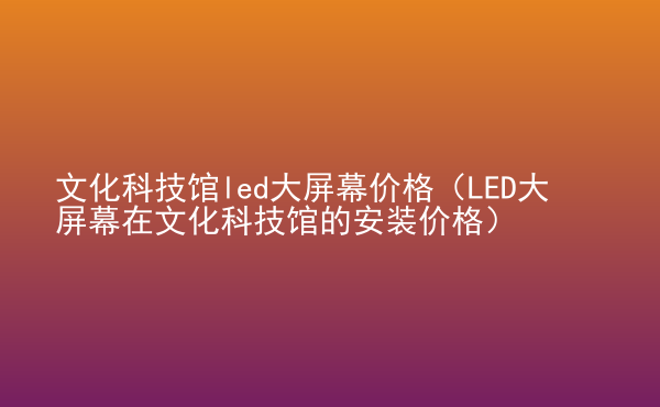  文化科技館led大屏幕價(jià)格（LED大屏幕在文化科技館的安裝價(jià)格）