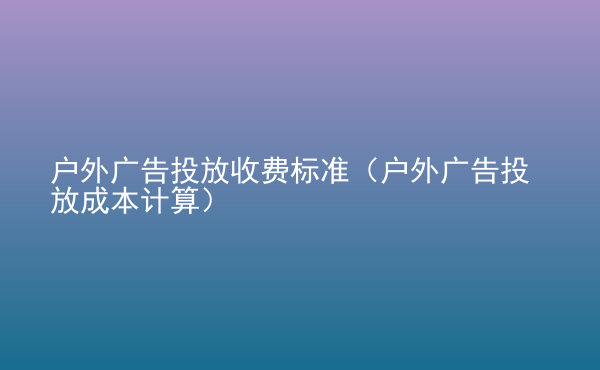  戶外廣告投放收費標準（戶外廣告投放成本計算）