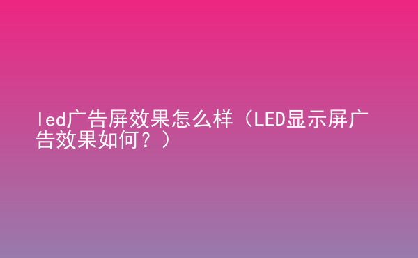  led廣告屏效果怎么樣（LED顯示屏廣告效果如何？）