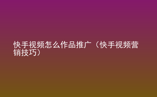  快手視頻怎么作品推廣（快手視頻營銷技巧）