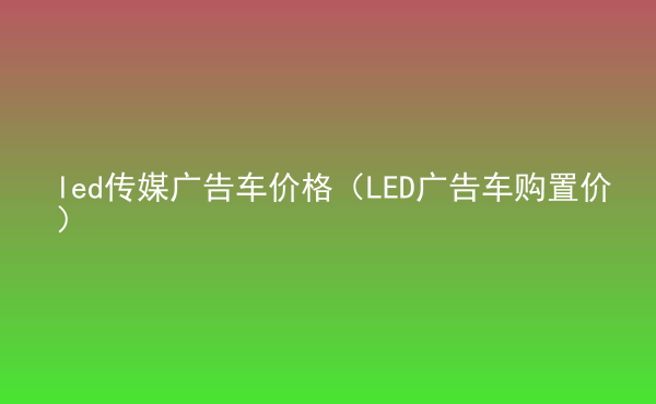  led傳媒廣告車價格（LED廣告車購置價）