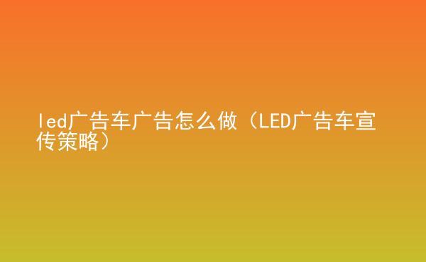  led廣告車廣告怎么做（LED廣告車宣傳策略）