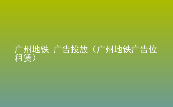  廣州地鐵 廣告投放（廣州地鐵廣告位租賃）