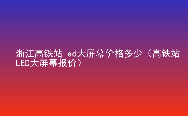  浙江高鐵站led大屏幕價格多少（高鐵站LED大屏幕報價）