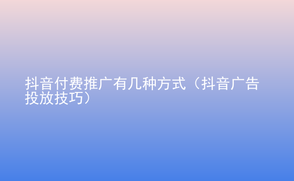  抖音付費(fèi)推廣有幾種方式（抖音廣告投放技巧）