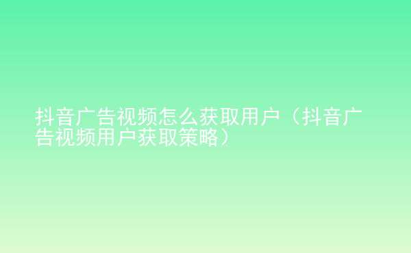  抖音廣告視頻怎么獲取用戶（抖音廣告視頻用戶獲取策略）