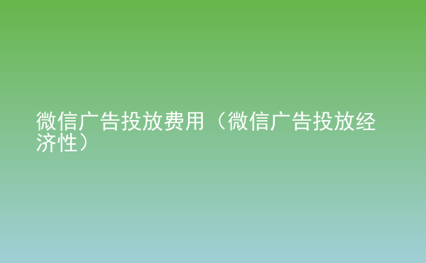  微信廣告投放費(fèi)用（微信廣告投放經(jīng)濟(jì)性）